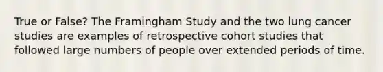 True or False? The Framingham Study and the two lung cancer studies are examples of retrospective cohort studies that followed large numbers of people over extended periods of time.