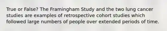 True or False? The Framingham Study and the two lung cancer studies are examples of retrospective cohort studies which followed large numbers of people over extended periods of time.