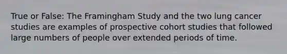 True or False: The Framingham Study and the two lung cancer studies are examples of prospective cohort studies that followed large numbers of people over extended periods of time.