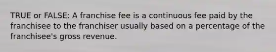 TRUE or FALSE: A franchise fee is a continuous fee paid by the franchisee to the franchiser usually based on a percentage of the franchisee's gross revenue.