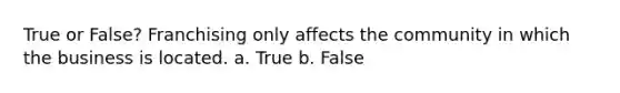 True or False? Franchising only affects the community in which the business is located. a. True b. False