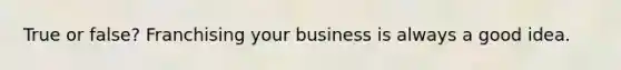 True or false? Franchising your business is always a good idea.