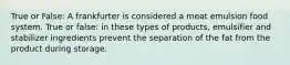 True or False: A frankfurter is considered a meat emulsion food system. True or false: in these types of products, emulsifier and stabilizer ingredients prevent the separation of the fat from the product during storage.