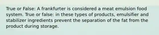 True or False: A frankfurter is considered a meat emulsion food system. True or false: in these types of products, emulsifier and stabilizer ingredients prevent the separation of the fat from the product during storage.