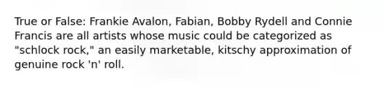 True or False: Frankie Avalon, Fabian, Bobby Rydell and Connie Francis are all artists whose music could be categorized as "schlock rock," an easily marketable, kitschy approximation of genuine rock 'n' roll.