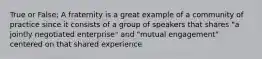 True or False; A fraternity is a great example of a community of practice since it consists of a group of speakers that shares "a jointly negotiated enterprise" and "mutual engagement" centered on that shared experience