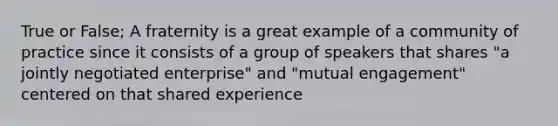 True or False; A fraternity is a great example of a community of practice since it consists of a group of speakers that shares "a jointly negotiated enterprise" and "mutual engagement" centered on that shared experience