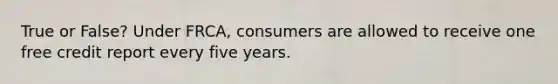 True or False? Under FRCA, consumers are allowed to receive one free credit report every five years.