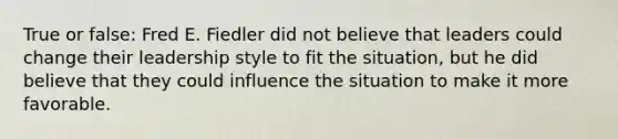 True or false: Fred E. Fiedler did not believe that leaders could change their leadership style to fit the situation, but he did believe that they could influence the situation to make it more favorable.