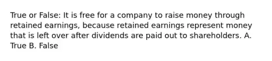 True or False: It is free for a company to raise money through retained earnings, because retained earnings represent money that is left over after dividends are paid out to shareholders. A. True B. False