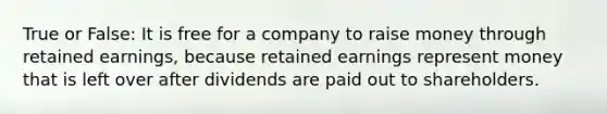 True or False: It is free for a company to raise money through retained earnings, because retained earnings represent money that is left over after dividends are paid out to shareholders.