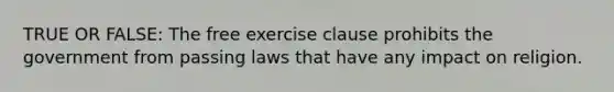 TRUE OR FALSE: The free exercise clause prohibits the government from passing laws that have any impact on religion.