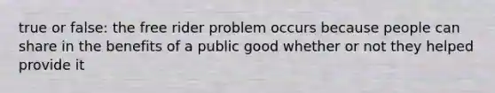 true or false: the free rider problem occurs because people can share in the benefits of a public good whether or not they helped provide it