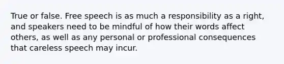 True or false. Free speech is as much a responsibility as a right, and speakers need to be mindful of how their words affect others, as well as any personal or professional consequences that careless speech may incur.