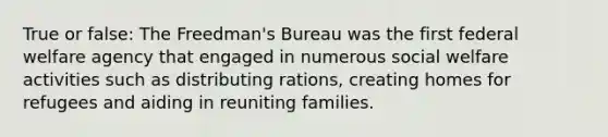 True or false: The Freedman's Bureau was the first federal welfare agency that engaged in numerous social welfare activities such as distributing rations, creating homes for refugees and aiding in reuniting families.