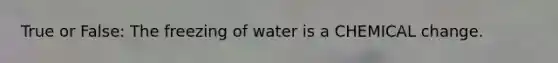 True or False: The freezing of water is a CHEMICAL change.