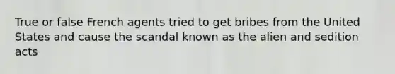 True or false French agents tried to get bribes from the United States and cause the scandal known as the alien and sedition acts
