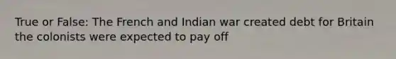 True or False: The French and Indian war created debt for Britain the colonists were expected to pay off