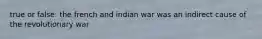 true or false: the french and indian war was an indirect cause of the revolutionary war