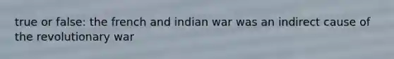 true or false: the french and indian war was an indirect cause of the revolutionary war