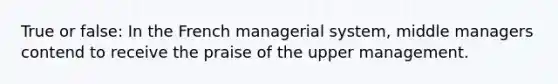 True or false: In the French managerial system, middle managers contend to receive the praise of the upper management.