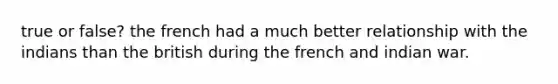 true or false? the french had a much better relationship with the indians than the british during the french and indian war.