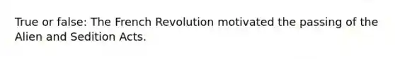 True or false: The French Revolution motivated the passing of the Alien and Sedition Acts.