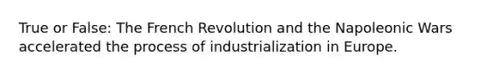 True or False: The French Revolution and the Napoleonic Wars accelerated the process of industrialization in Europe.