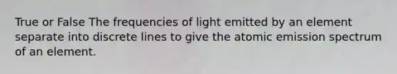 True or False The frequencies of light emitted by an element separate into discrete lines to give the atomic emission spectrum of an element.