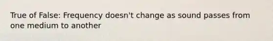 True of False: Frequency doesn't change as sound passes from one medium to another