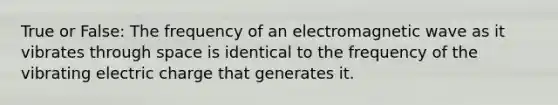 True or False: The frequency of an electromagnetic wave as it vibrates through space is identical to the frequency of the vibrating electric charge that generates it.