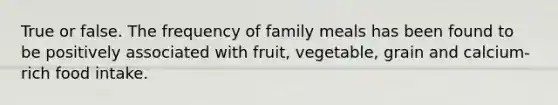 True or false. The frequency of family meals has been found to be positively associated with fruit, vegetable, grain and calcium-rich food intake.