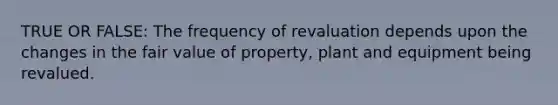 TRUE OR FALSE: The frequency of revaluation depends upon the changes in the fair value of property, plant and equipment being revalued.