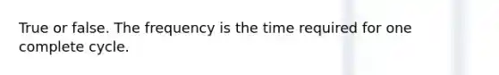 True or false. The frequency is the time required for one complete cycle.