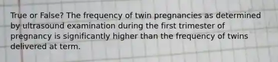 True or False? The frequency of twin pregnancies as determined by ultrasound examination during the first trimester of pregnancy is significantly higher than the frequency of twins delivered at term.