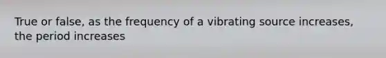 True or false, as the frequency of a vibrating source increases, the period increases