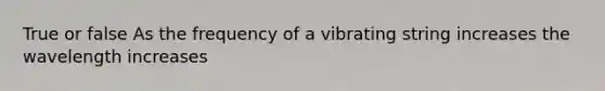 True or false As the frequency of a vibrating string increases the wavelength increases