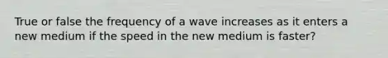 True or false the frequency of a wave increases as it enters a new medium if the speed in the new medium is faster?