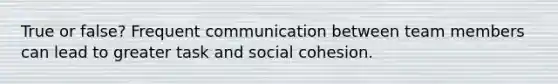 True or false? Frequent communication between team members can lead to greater task and <a href='https://www.questionai.com/knowledge/kQrhKgIr8B-social-cohesion' class='anchor-knowledge'>social cohesion</a>.