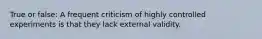 True or false: A frequent criticism of highly controlled experiments is that they lack external validity.