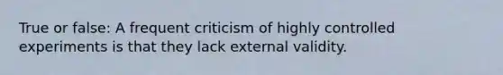 True or false: A frequent criticism of highly controlled experiments is that they lack external validity.