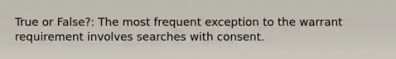 True or False?: The most frequent exception to the warrant requirement involves searches with consent.