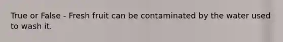 True or False - Fresh fruit can be contaminated by the water used to wash it.