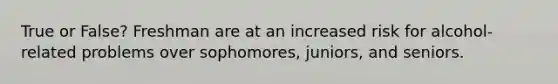 True or False? Freshman are at an increased risk for alcohol-related problems over sophomores, juniors, and seniors.