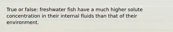 True or false: freshwater fish have a much higher solute concentration in their internal fluids than that of their environment.