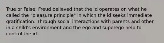 True or False: Freud believed that the id operates on what he called the "pleasure principle" in which the id seeks immediate gratification. Through social interactions with parents and other in a child's environment and the ego and superego help to control the id.