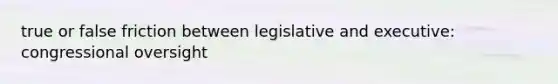 true or false friction between legislative and executive: congressional oversight