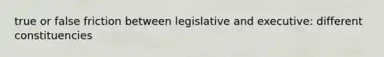 true or false friction between legislative and executive: different constituencies