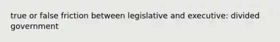 true or false friction between legislative and executive: divided government