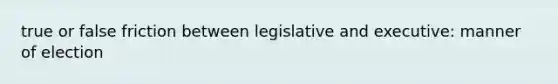 true or false friction between legislative and executive: manner of election